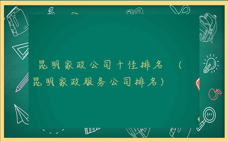 昆明家政公司十佳排名 (昆明家政服务公司排名)